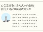 办公室植物太多对风水的影响：如何正确配置植物提升运势